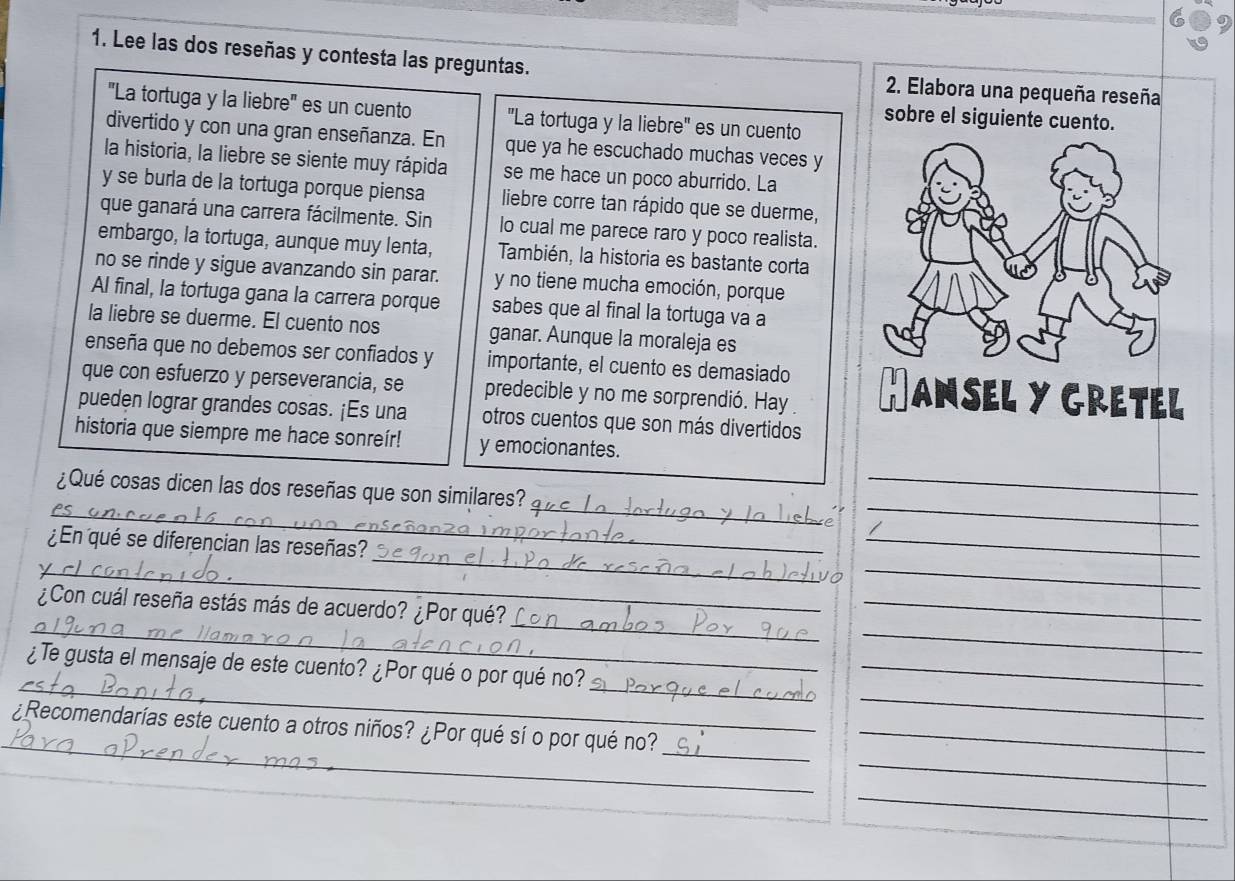 Lee las dos reseñas y contesta las preguntas. 2. Elabora una pequeña reseña 
'La tortuga y la liebre'' es un cuento 'La tortuga y la liebre" es un cuento 
sobre el siguiente cuento. 
divertido y con una gran enseñanza. En que ya he escuchado muchas veces y 
la historia, la liebre se siente muy rápida se me hace un poco aburrido. La 
y se burla de la tortuga porque piensa liebre corre tan rápido que se duerme, 
que ganará una carrera fácilmente. Sin lo cual me parece raro y poco realista. 
embargo, la tortuga, aunque muy lenta, También, la historia es bastante corta 
no se rinde y sigue avanzando sin parar. y no tiene mucha emoción, porque 
Al final, la tortuga gana la carrera porque sabes que al final la tortuga va a 
la liebre se duerme. El cuento nos ganar. Aunque la moraleja es 
enseña que no debemos ser confiados y importante, el cuento es demasiado 
que con esfuerzo y perseverancia, se predecible y no me sorprendió. Hay 
pueden lograr grandes cosas. ¡Es una otros cuentos que son más divertidos 
historia que siempre me hace sonreír! y emocionantes. 
_ 
_ 
_ 
¿Qué cosas dicen las dos reseñas que son similares? 
_pe 
_ 
_ 
¿En qué se diferencian las reseñas? 
_ 
_ 
_ 
_ 
_ 
_ 
¿Con cuál reseña estás más de acuerdo? ¿Por qué? 
__ 
_ 
¿Te gusta el mensaje de este cuento? ¿Por qué o por qué no?_ 
_ 
_ 
_ 
¿Recomendarías este cuento a otros niños? ¿Por qué sí o por qué no?_ 
_