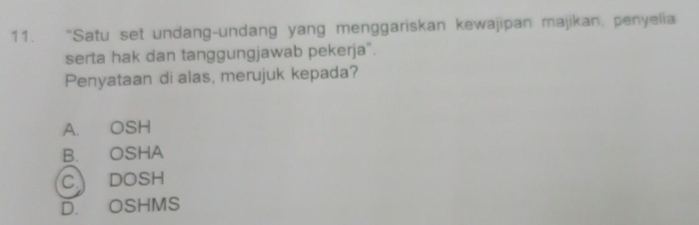 “Satu set undang-undang yang menggariskan kewajipan majikan, penyelia
serta hak dan tanggungjawab pekerja".
Penyataan di alas, merujuk kepada?
A. OSH
B. OSHA
C DOSH
D. OSHMS