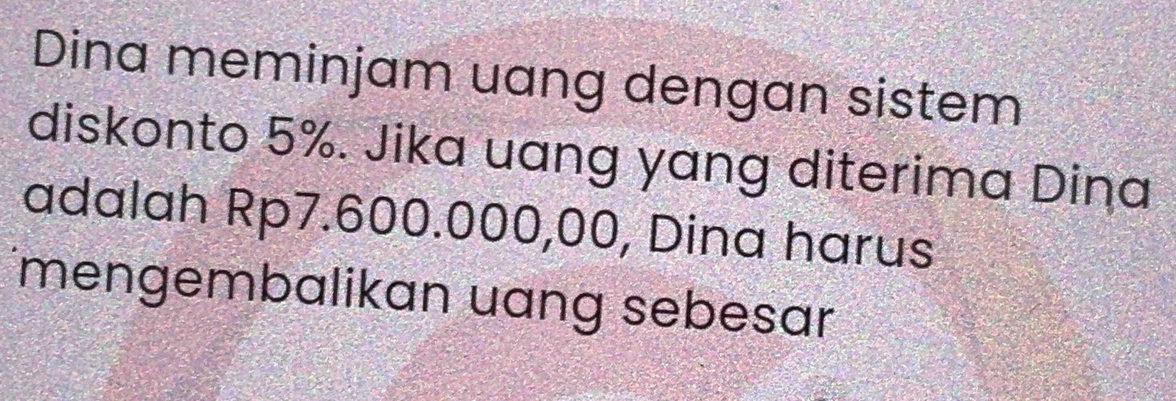 Dina meminjam uang dengan sistem 
diskonto 5%. Jika uang yang diterima Dina 
adalah Rp7.600.000,00, Dina harus 
mengembalikan uang sebesar