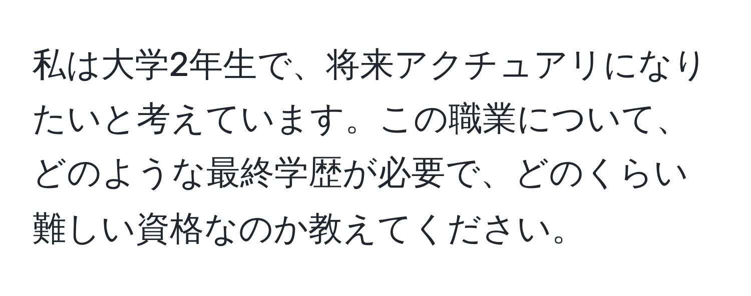 私は大学2年生で、将来アクチュアリになりたいと考えています。この職業について、どのような最終学歴が必要で、どのくらい難しい資格なのか教えてください。