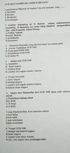 JAWABAN KOMPLEK LEBIH DARI SATU
l.pembukaan Dibawah imi bagian Cita-cita nasional yang. ..-.-.
B Bersato A Merdeka
D.herbahagia C.Berdaulat
2 Gambar siskamling ini SI Badran sedang melaksanakan
siskamläng di kampung nya maka sikap sibadran mengamaikan
nilai -nilai Pancasila dalam bidang..
B sosial Budaya A.Politik∫hækum
D. keamsnan C.pertahanan
3. . Rumusan Pancæsila yang sah dan benar tercantum pada
B. Pasal-pasal UUD 1945 A. Aturan Tambahan UUD 1945
D. D alenia IV C. Pembukaan UUD 1945
4 makna lain UUD 1945
A. koastitusi B. dasar negara
C. hukum dasar
D. sumber dari segala sumber hukum
5. Fungsi Pancasila A dasar negara
B idiologí negara
C.sumber dari segala sumber hukum
D.hukam dasar megara
6.. bagian dari Sistematika dari UUD 1945 masa orde reforma
a daliah A Pembukaan batamg tabuh
B. 21 BAB
D.16.BAB C. 73 Pusul
A. hak hidup 7.yang dimaksud Hak Asasi manusia adalah
C.hak kebebasam B.hak mik
D.hak nembantm
8. Fangsi UUD 1945
A sebagai alat kontrol negara
C sumber atau dusar hukum B dasar negara
D.cita -cita negara atau pandamgan hidu