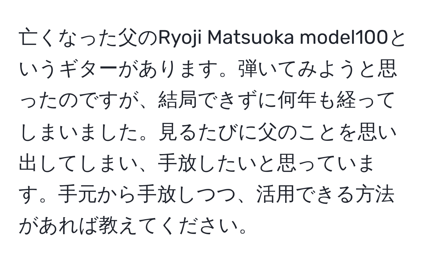 亡くなった父のRyoji Matsuoka model100というギターがあります。弾いてみようと思ったのですが、結局できずに何年も経ってしまいました。見るたびに父のことを思い出してしまい、手放したいと思っています。手元から手放しつつ、活用できる方法があれば教えてください。