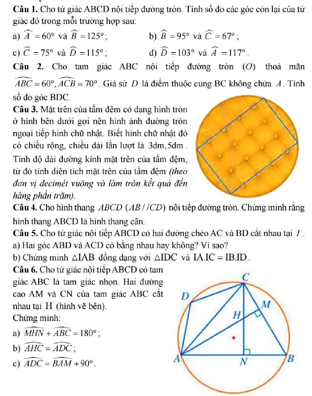 Cho tứ giác ABCD nội tiếp đường tròn. Tính số đo các góc còn lại của tứ
giác đó trong mỗi trường hợp sau:
a) widehat A=60° và widehat B=125°; b) widehat B=95° và widehat C=67°;
c) widehat C=75° và widehat D=115°; d) widehat D=103° và widehat A=117°.
Câu 2. Cho tam giác ABC nội tiếp đường tròn (O) thoả mãn
widehat ABC=60°,widehat ACB=70°. Giả sử D là điểm thuộc cung BC không chứa A . Tính
số đo góc BDC.
Câu 3. Mặt trên của tấm đệm có dạng hình tròn
ở hình bên dưới gợi nên hình ảnh đường tròn
ngoại tiếp hình chữ nhật. Biết hình chữ nhật đó
có chiều rộng, chiều dài lần lượt là 3dm,5dm .
Tính độ dài đường kính mặt trên của tầm đệm,
từ đó tính diện tích mặt trên của tấm đệm (theo
đơn vị decimét vuông và làm tròn kết quả đến
hàng phần trăm).
Câu 4. Cho hình thang ABCD ( AB//CD) nội tiếp đường tròn. Chứng minh rằng
hình thang ABCD là hình thang cân.
Câu 5. Cho tứ giác nội tiếp ABCD có hai đường chéo AC và BD cắt nhau tại /.
a) Hai góc ABD và ACD có bằng nhau hay không? Vì sao?
b) Chứng minh △ IAB đồng dạng với △ IDC và IA.IC=IB.ID.
Câu 6. Cho tứ giác nội tiếp ABCD có tam
giác ABC là tam giác nhọn. Hai đường
cao AM và CN của tam giác ABC cắt
nhau tại H (hình vẽ bên).
Chứng minh:
a) widehat MHN+widehat ABC=180°;
b) widehat AHC=widehat ADC;
c) widehat ADC=widehat BAM+90°.