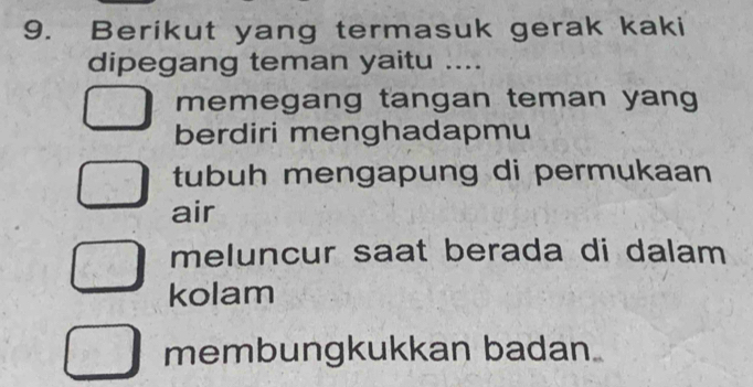 Berikut yang termasuk gerak kaki
dipegang teman yaitu ....
memegang tangan teman yang
berdiri menghadapmu
tubuh mengapung di permukaan
air
meluncur saat berada di dalam
kolam
membungkukkan badan.