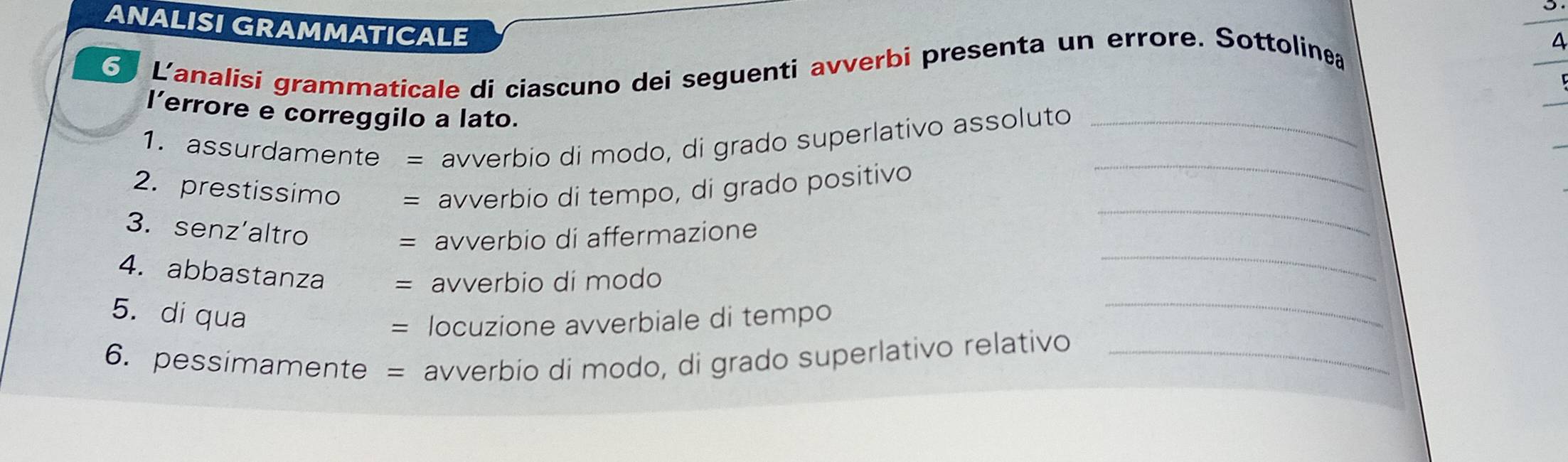 ANALISI GRAMMATICALE 
L'analisi grammaticale di cíascuno dei seguenti avverbi presenta un errore. Sottolinea 
l’errore e correggilo a lato. 
_ 
1. assurdamente = avverbio di modo, di grado superlativo assoluto_ 
2. prestissimo = avverbio di tempo, di grado positivo 
_ 
3. senz'altro 
= avverbio di affermazione 
_ 
4. abbastanza = avverbio dí modo 
5. di qua 
= locuzione avverbiale di tempo 
_ 
6. pessimamente = avverbio di modo, di grado superlativo relativo_