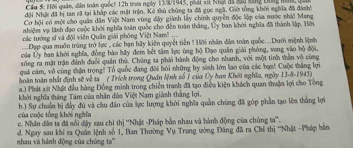 Cầu 5: Hỡi quân, dân toàn quốc! 12h trưa ngày 13/8/1945, phát xít Nhật đá đầu hàng Đông mìh, quản
Nội Nhật đã bị tan rã tại khắp các mặt trận. Kẻ thù chúng ta dã gục ngã. Giờ tổng khởi nghĩa đã đánh!
Cơ hội có một cho quân dân Việt Nam vùng dậy giành lấy chính quyền độc lập của nước nhà! Mang
nhiệm vụ lãnh đạo cuộc khởi nghĩa toàn quốc cho đến toàn thắng, Ủy ban khởi nghĩa đã thành lập. Hỡi
các tướng sĩ và đội viên Quân giải phóng Việt Nam! ...
...Đạp qua muôn trùng trở lực , các bạn hãy kiên quyết tiến ! Hỡi nhân dân toàn quốc...Dưới mệnh lệnh
của Ủy ban khởi nghĩa, đồng bào hãy đem hết tâm lực ủng hộ Đạo quân giải phóng, sung vào bộ đội,
xông ra mặt trận đánh đuổi quân thù. Chúng ta phải hành động cho nhanh, với một tinh thần vô cùng
quả cảm, vô cùng thận trọng! Tổ quốc dang đòi hỏi những hy sinh lớn lao của các bạn! Cuộc thắng lợi
hoàn toàn nhất định sẽ về ta ( Trích trong Quân lệnh số 1 của Ủy ban Khởi nghĩa, ngày 13-8-1945)
a.) Phát xít Nhật đầu hàng Đồng minh trong chiến tranh đã tạo điều kiện khách quan thuận lợi cho Tổng
khởi nghĩa tháng Tám của nhân dân Việt Nam giành thắng lợi.
b.) Sự chuẩn bị đầy đủ và chu đáo của lực lượng khởi nghĩa quần chúng đã góp phần tạo lên thắng lợi
của cuộc tổng khởi nghĩa
c. Nhân dân ta đã nổi dậy sau chỉ thị “Nhật -Pháp bắn nhau và hành động của chúng ta”.
d. Ngay sau khi ra Quân lệnh số 1, Ban Thường Vụ Trung ưởng Đảng đã ra Chỉ thị “Nhật -Pháp bản
nhau và hành động của chúng ta''