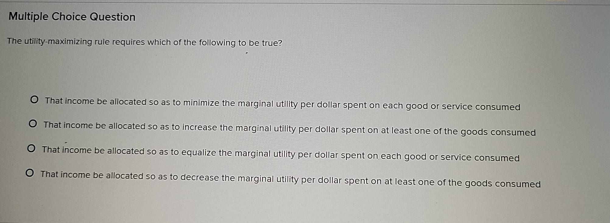 Question
The utility-maximizing rule requires which of the following to be true?
That income be allocated so as to minimize the marginal utility per dollar spent on each good or service consumed
That income be allocated so as to increase the marginal utility per dollar spent on at least one of the goods consumed
That income be allocated so as to equalize the marginal utility per dollar spent on each good or service consumed
That income be allocated so as to decrease the marginal utility per dollar spent on at least one of the goods consumed