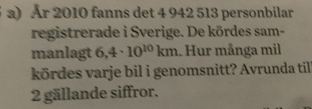 År 2010 fanns det 4 942 513 personbilar 
registrerade i Sverige. De kördes sam- 
manlagt 6,4· 10^(10)km. Hur många mil 
kördes varje bil i genomsnitt? Avrunda till 
2 gällande siffror.