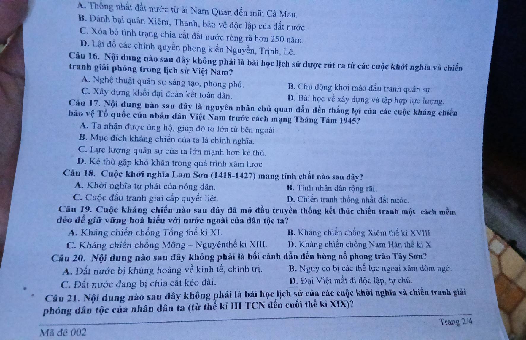 A. Thống nhất đất nước từ ải Nam Quan đến mũi Cà Mau.
B. Đánh bại quân Xiêm, Thanh, bảo vệ độc lập của đất nước.
C. Xóa bỏ tình trạng chia cắt đất nước ròng rã hơn 250 năm.
D. Lật đồ các chính quyền phong kiến Nguyễn, Trịnh, Lê.
Câu 16. Nội dung nào sau đây không phải là bài học lịch sử được rút ra từ các cuộc khởi nghĩa và chiến
tranh giải phóng trong lịch sử Việt Nam?
A. Nghệ thuật quân sự sáng tạo, phong phú. B. Chủ động khơi mào đấu tranh quân sự.
C. Xây dựng khối đại đoàn kết toàn dân. D. Bài học về xây dựng và tập hợp lực lượng.
Câu 17. Nội dung nào sau đây là nguyên nhân chủ quan dẫn đến thắng lợi của các cuộc kháng chiến
bảo vệ Tổ quốc của nhân dân Việt Nam trước cách mạng Tháng Tám 1945?
A. Ta nhận được ủng hộ, giúp đỡ to lớn từ bên ngoài.
B. Mục đích kháng chiến của ta là chính nghĩa.
C. Lực lượng quân sự của ta lớn mạnh hơn kẻ thù.
D. Kẻ thù gặp khó khăn trong quá trình xâm lược
Câu 18. Cuộc khởi nghĩa Lam Sơn (1418-1427) mang tính chất nào sau dây?
A. Khởi nghĩa tự phát của nông dân. B. Tính nhân dân rộng rãi.
C. Cuộc đấu tranh giai cấp quyết liệt. D. Chiến tranh thống nhất đất nước.
Câu 19. Cuộc kháng chiến nào sau đây đã mở đầu truyền thống kết thúc chiến tranh một cách mềm
dẻo để giữ vững hoà hiếu với nước ngoài của dân tộc ta?
A. Kháng chiến chống Tống thế ki XI. B. Kháng chiến chống Xiêm thế ki XVIII
C. Kháng chiến chống Mông - Nguyênthế ki XIII. D. Kháng chiến chống Nam Hán thế ki X
Câu 20. Nội dung nào sau đây không phải là bối cảnh dẫn đến bùng nổ phong trào Tây Sơn?
A. Đất nước bị khủng hoảng về kinh tế, chính trị.  B. Nguy cơ bị các thế lực ngoại xâm dòm ngó.
C. Đất nước đang bị chia cắt kéo dài. D. Đại Việt mất đi độc lập, tự chủ.
Câu 21. Nội dung nào sau đây không phải là bài học lịch sử của các cuộc khởi nghĩa và chiến tranh giải
phóng dân tộc của nhân dân ta (từ thế ki III TCN đến cuối thế kỉ XIX)?
Trang 2/4
Mã đê 002