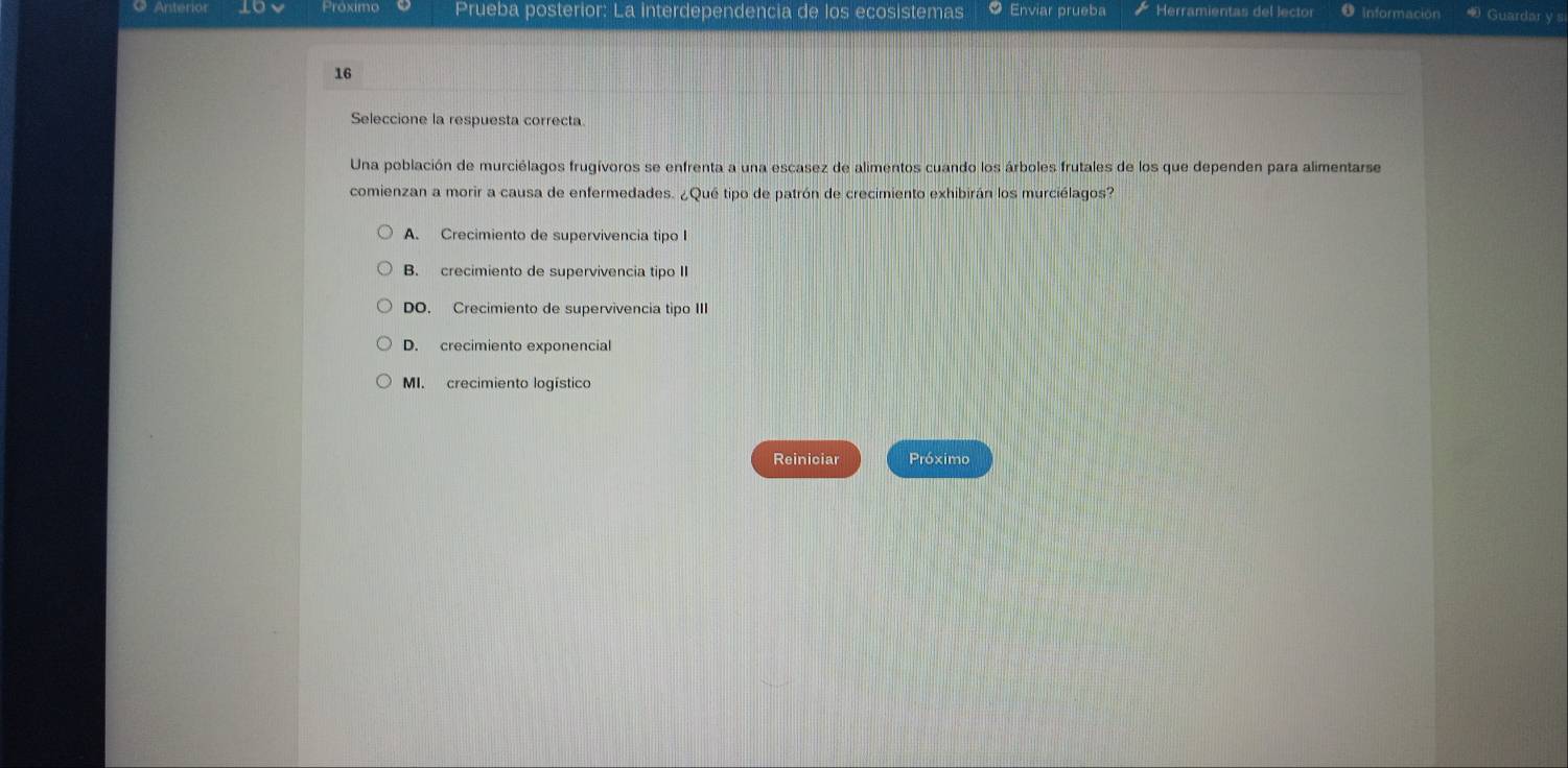 Anteriór Proximo Prueba posterior: La interdependencia de los ecosistemas Enviar prueba Herramientas del lector Informacion Guardar y s
16
Seleccione la respuesta correcta
Una población de murciélagos frugívoros se enfrenta a una escasez de alimentos cuando los árboles frutales de los que dependen para alimentarse
comienzan a morir a causa de enfermedades. ¿Qué tipo de patrón de crecimiento exhibirán los murciélagos?
A. Crecimiento de supervivencia tipo I
B. crecimiento de supervivencia tipo II
DO. Crecimiento de supervivencia tipo III
D. crecimiento exponencial
MI. crecimiento logístico
Reiniciar Próximo