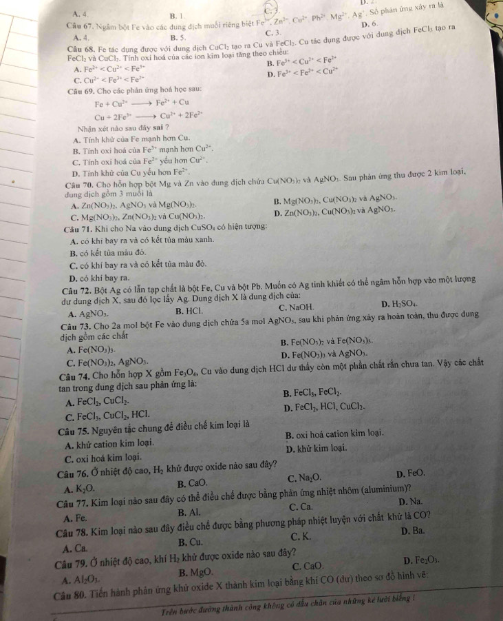 A. 4 B. 1
Câu 67. Ngâm bột Fe vào các dung địch muối riêng biệt Fe^(3+),Zn^(2+),Cu^(2+),Ph^(2+),Mg^(2+),Ag^+,So C.
5 phản ứng xây ra là
D. 6.  tạo ra
A. 4. B. 5. C. 3.
Câu 68. Fe tác dụng được với dung dịch CuCl tạo ra Cu và FeCl₂. Cu tác dụng được với dung dịch FeCl_3
FeCl₂ và CuCl₂. Tính oxi hoá của các ion kim loại tăng theo chiều:
B. Fe^(3+)
A. Fe^(2+)
C. Cu^(2+) D. Fe^(3+)
Câu 69. Cho các phản ứng hoá học sau:
Fe+Cu^(2+)- Fe^(2+)+Cu
Cu+2Fe^(3+)- Cu^(2+)+2Fe^(2+)
Nhận xét nào sau đây sai ?
A. Tính khử của Fe mạnh hơn Cu.
B. Tính oxi hoá của Fe^(3+) manh hơn Cu^(2+).
C. Tính oxi hoá của Fe^2 yếu hơn Cu^(2+).
D. Tính khử của Cu yếu hơn Fe^(2+).
Câu 70. Cho hỗn hợp bột 1 Mg và Zn vào dung địch chứa Cu(NO_3)_2 và AgNO. Sau phản ứng thu được 2 kim loại,
đung dịch gồm 3 muồi là
B. Mg(NO_3)_2,Cu(NO_3)_2
A. Zn(NO_3)_2.AgNO_3 và Mg(NO_3)_2. và AgNO_3.
C. Mg(NO_3)_2,Zn(NO_3)_2 và Cu(NO_3)_2. D. Zn(NO_3)_2,Cu(NO_3)_2 và AgNO_3.
Câu 71. Khi cho Na vào dung dịch CuSO₄ có hiện tượng:
A. có khí bay ra và có kết tủa màu xanh.
B. có kết tủa màu đỏ.
C. có khí bay ra và có kết tủa màu đỏ.
D. có khí bay ra.
Câu 72. Bột Ag có lẫn tạp chất là bột Fe, Cu và bột Pb. Muốn có Ag tinh khiết có thể ngâm hỗn hợp vào một lượng
dư dung dịch X, sau đó lọc lấy Ag. Dung dịch X là dung dịch của:
A. AgNO_3. B. HCl. C. NaOH. D. H_2SO_4.
Câu 73. Cho 2a mol bột Fe vào dung dịch chứa 5a mol AgNO_3, , sau khi phản ứng xảy ra hoàn toàn, thu được đung
dịch gồm các chất
B. Fe(NO_3)_2 Và Fe(NO_3)_3.
A. Fe(NO_3)_3. và AgNO_3.
D. Fe(NO_3)_3
C. Fe(NO_3)_2,AgNO_3.
Câu 74. Cho hỗn hợp X gồm Fe_3O_4, Cu vào dung dịch HCl dư thấy còn một phần chất rắn chưa tan. Vậy các chất
tan trong dung dịch sau phản ứng là:
B.
A. FeCl_2,CuCl_2. FeCl_3,FeCl_2.
C. FeCl_3,CuCl_2,HCl. D. FeCl_2,HCl,CuCl_2.
Câu 75. Nguyên tắc chung để điều chế kim loại là
A. khử cation kim loại. B. oxi hoá cation kim loại.
C. oxi hoá kim loại. D. khử kim loại.
Câu 76. Ở nhiệt độ cao, H_2 khử được oxide nào sau đây?
A. K_2O. B. CaO. C. Na_2O. D. FeO.
Câu 77. Kim loại nảo sau đây có thể điều chế được bằng phản ứng nhiệt nhôm (aluminium)?
A. Fe. B. Al. C. Ca. D. Na.
Câu 78. Kim loại nào sau đây điều chế được bằng phương pháp nhiệt luyện với chất khử là CO?
C. K. D. Ba.
A. Ca. B. Cu.
Câu 79. Ở nhiệt độ cao, khí H_2 khử được oxide nào sau đây? D. F e_2O_3.
A. Al_2O_3. B. MgO C. CaO.
Câu 80. Tiến hành phản ứng khử oxide X thành kim loại bằng khí CO (dư) theo sơ đồ hình vẽ:
Trên bước đường thành công không có đầu chân của những kể lười biếng !