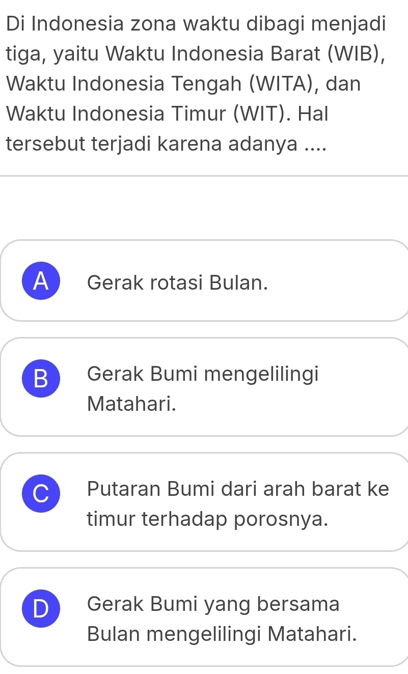 Di Indonesia zona waktu dibagi menjadi
tiga, yaitu Waktu Indonesia Barat (WIB),
Waktu Indonesia Tengah (WITA), dan
Waktu Indonesia Timur (WIT). Hal
tersebut terjadi karena adanya ....
A Gerak rotasi Bulan.
B Gerak Bumi mengelilingi
Matahari.
C Putaran Bumi dari arah barat ke
timur terhadap porosnya.
D Gerak Bumi yang bersama
Bulan mengelilingi Matahari.