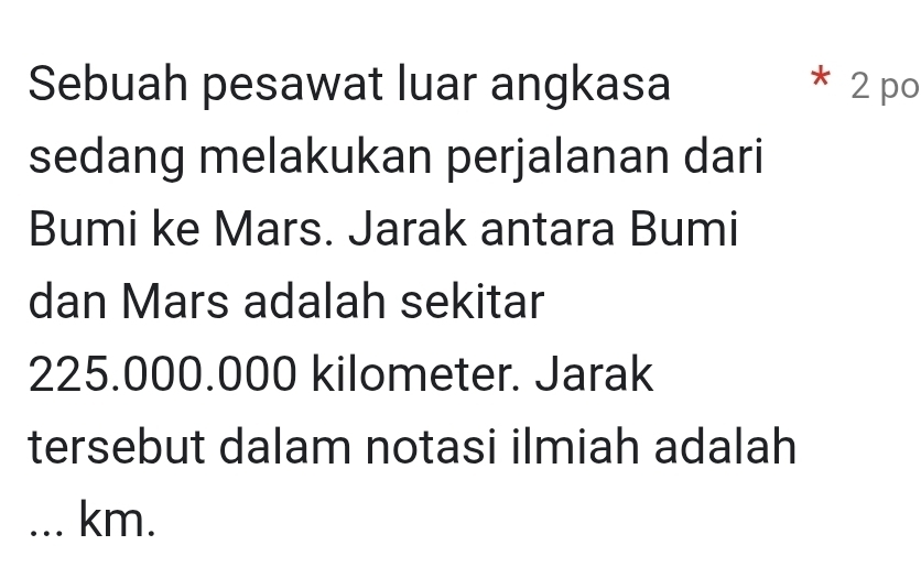 Sebuah pesawat luar angkasa * 2 po 
sedang melakukan perjalanan dari 
Bumi ke Mars. Jarak antara Bumi 
dan Mars adalah sekitar
225.000.000 kilometer. Jarak 
tersebut dalam notasi ilmiah adalah 
... km.