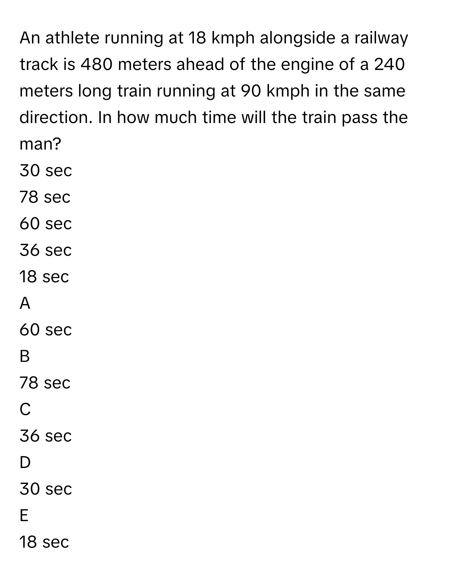 An athlete running at 18 kmph alongside a railway track is 480 meters ahead of the engine of a 240 meters long train running at 90 kmph in the same direction. In how much time will the train pass the man?
30 sec

78 sec

60 sec

36 sec

18 sec


A  
60 sec
 


B  
78 sec
 


C  
36 sec
 


D  
30 sec
 


E  
18 sec