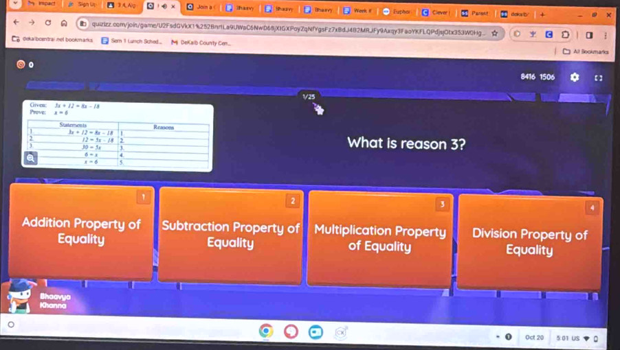 Impac! Sian Uu No Join a ihay   
upha Parent diaies th 
quizizz.com/join/game/U2FsdGVkX1%252BnrILa9UWaC6NwD68jXIGXPoyZqNfYgsFz7xBdJ482MRJFy9Axqy3FaoYKFLQPdjsjOtx353W0Hg ψ ]
dekalbcentrainel bookmarks Sem 1 Lunch Sched... M DeKalb County Cen...
All Bookmarks
0
8416 1506
1/25
Prove: Griven: 3x+12=8x-18
x=6
What is reason 3?
1
2
3
4
Addition Property of Subtraction Property of Multiplication Property Division Property of
Equality Equality of Equality Equality
Bhaavya
Khanna
Oct 20 5:01 US