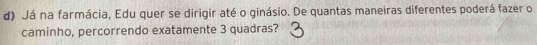 Já na farmácia, Edu quer se dirigir até o ginásio. De quantas maneiras diferentes poderá fazer o 
caminho, percorrendo exatamente 3 quadras?