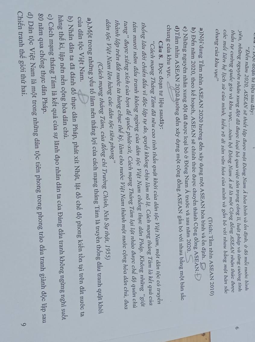 Độc đoạn tư liệu sau đây:
*Đến năm 2020, ASEAN sẽ thiết lập được một Đông Nam Á hòa bình và ổn định, ở đó mỗi nước bình
yên, những nguyên nhân xung đột đã được loại bỏ qua việc tôn trọng công li, luật pháp và tăng cường tinh
6
thần tự cường quốc gia và khu vực,....toàn bộ Đông Nam Á sẽ là một Cộng đồng ASEAN nhận thức được
các mối liên hệ lịch sử của mình, hiểu rõ di sản văn hóa của mình và gắn bó với nhau bằng một bản sắc
chung của khu vực'
(Trích: Tầm nhìn ASEAN 2010)
a)Nội dung Tầm nhìn ASEAN 2020 hướng đến xây dựng một ASEAN hòa bình và ổn định.
b) Đến năm 2020, theo kế hoạch, ASEAN sẽ chính thức được chuyển thành Cộng đồng ASEAN.
c) Những nguyên nhân xung đột đã được loại bỏ ở Đông Nam Á trước và sau năm 2020.
d)Tầm nhìn ASEAN 2020 hướng đến xây dựng một cộng đồng ASEAN gắn bó với nhau bằng một bản sắc
chung của khu vực.
Câu 8. Đọc đoạn tư liệu sauđây:
'Cách mạng Tháng Tám đã nêu cao tinh thần quật khởi của dân tộc Việt Nam, một dân tộc có truyền
thống lâu đời chiến đấu vì độc lập tự do, quyết không chịu làm nô lệ. Cách mạng tháng Tám là kết quả của
tám mươi năm đấu tranh không ngừng của dân tộc Việt Nam chống thực dân Pháp. Không những “giật
tung' được xiềng xích của bọn đế quốc phát-xit, Cách mạng Tháng Tám lại lật nhào được chế độ quân chủ
thành lập trên đất nước ta hàng chục thế kỷ, làm cho nước Việt Nam thành một nước cộng hòa dân chủ, đưa
dân tộc Việt Nam lên hàng các dân tộc tiên phong''
(Cách mạng tháng Tám, của đồng chí Trường Chinh, Nxb Sự thật, 1955)
a).Một trong những yếu tố làm nên thắng lợi của cách mạng tháng Tám là truyền thống đấu tranh quật khởi
của dân tộc Việt Nam.
b) Nhân dân ta đã đánh đổ thực dân Pháp, phát xít Nhật, lật đồ chế độ phong kiến tồn tại trên đất nước ta
hàng thế kỉ, lập nên nền cộng hòa dân chủ.
c) Cách mạng tháng Tám là kết quả của sự lãnh đạo nhân dân ta của Đảng đấu tranh không ngừng nghi suốt
80 năm qua chống thực dân Pháp.
d) Dân tộc Việt Nam là một trong những dân tộc tiên phong trong phong trào đấu tranh giành độc lập sau
Chiến tranh thế giới thứ hai. 9