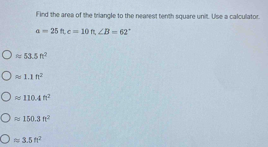 Find the area of the triangle to the nearest tenth square unit. Use a calculator.
a=25ft, c=10ft, ∠ B=62°
approx 53.5ft^2
approx 1.1ft^2
approx 110.4ft^2
approx 150.3ft^2
approx 3.5ft^2