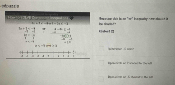 epule

How to SOLVE Compound Inequalities Because this is an "or" inequalty how should it
2x+2 or 4-3x≤ -2 be shaded?
2x+2 or beginarrayr 4-3x≤ -2 -4 hline -3x≤ 03x
-2 -2 (Select 2)
2x
2 2 -3
x
x≥ 2
x or æ ≥ 2
In between -5 and 2
Open circle on 2 shaded to the left
Open circle on -5 shaded to the left