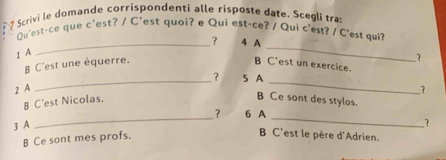 Scrivi le domande corrispondenti alle risposte date, Scegli tra:
Qu'est-ce que c'est? / C'est quoi? e Qui est-ce? / Qui c'est? / C'est qui?
_
_? 4 A
1 A
B C'est une équerre. B C'est un exercice.
_
_
? 5 A
2 A ?
B C'est Nicolas.
B Ce sont des stylos.
__
？ 6 A
3 A
?
B Ce sont mes profs.
B C'est le père d'Adrien.