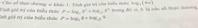 Cho số thực dương a khác 1. Tính giá trị của biểu thức 
Tính giá trị của biểu thức P=log _ab^3+log _a^3b^6 trong đó a, b là các số thực dương 
Inh giá trị của biểu thức P=log _28+log _sqrt(3)9