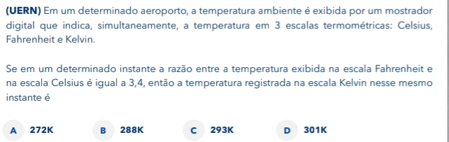 (UERN) Em um determinado aeroporto, a temperatura ambiente é exibida por um mostrador
digital que indica, simultaneamente, a temperatura em 3 escalas termométricas: Celsius,
Fahrenheit e Kelvin.
Se em um determinado instante a razão entre a temperatura exibida na escala Fahrenheit e
na escala Celsius é igual a 3,4, então a temperatura registrada na escala Kelvin nesse mesmo
instante é
A 272K B 288K C 293K D 301K