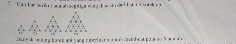 Gambar berikut adalah segitiga yang disusun dari batang korek api. 
(1) (2) 
Banyak batang korek api yang diperlukan untuk membuat pola ke -6 adalah...