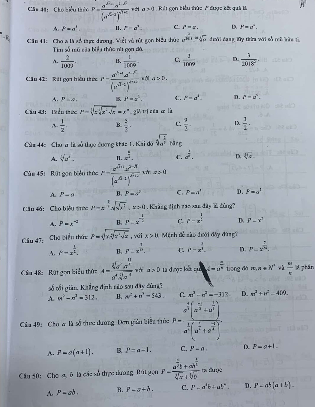 Cho biểu thức P=frac a^(sqrt(7)+1)a^(2-sqrt(7))(a^(sqrt(2)-2))^sqrt(2)+2 với a>0. Rút gọn biểu thức P được kết quả là
A. P=a^5. B. P=a^3. C. P=a. D. P=a^4.. K
Câu 41: Cho a là số thực dương. Viết và rút gọn biểu thức a^(frac 3)2018.sqrt[2018](a) dưới dạng lũy thừa với số mũ hữu ti.
Tìm số mũ của biểu thức rút gọn đó.
A.  2/1009 .  1/1009 .  3/1009 .  3/2018^2 .
B.
C.
D.
Câu 42: Rút gọn biều thức P=frac a^(sqrt(5)+1)a^(2-sqrt(5))(a^(sqrt(2)-2))^sqrt(2)+2 với a>0.
A. P=a. B. P=a^3. C. P=a^4. D. P=a^5.
Câu 43: Biểu thức P=sqrt[3](xsqrt [5]x^2sqrt x)=x^(alpha) , giá trị của α là
A.  1/2 .  5/2 .  9/2 .  3/2 .
B.
C.
D.
Câu 44: Cho a là số thực dương khác 1. Khi đó sqrt[4](a^(frac 2)3) bàng
A. sqrt[3](a^2). B. a^(frac 8)3.
D.
C. a^(frac 3)8. sqrt[6](a).
Câu 45: Rút gọn biểu thức P=frac a^(sqrt(5)+1)a^(2-sqrt(5))(a^(sqrt(2)-2))^sqrt(2)+2 với a>0
C. P=a^4
A. P=a B. P=a^3 D. P=a^5
Câu 46: Cho biểu thức P=x^(-frac 3)4.sqrt(sqrt x^5),x>0. Khẳng định nào sau đây là đúng?
A. P=x^(-2) B. P=x^(-frac 1)2 P=x^(frac 1)2
C.
D. P=x^2
Câu 47: Cho biểu thức P=sqrt[3](x.sqrt [4]x^3sqrt x) , với x>0.  Mệnh đề nào dưới đây đúng?
A. P=x^(frac 1)2.
B. P=x^(frac 7)12. P=x^(frac 5)8.
C.
D. P=x^(frac 7)24.
Câu 48: Rút gọn biểu thức A=frac sqrt[3](a^7)· a^(frac 11)3a^4· sqrt[7](a^(-5)) với a>0 ta được kết quả A=a^(frac m)n trong đó m,n∈ N^* và  m/n  là phân
số tối giản. Khẳng định nào sau đây đúng?
A. m^2-n^2=312. B. m^2+n^2=543. C. m^2-n^2=-312. D. m^2+n^2=409.
Câu 49: Cho a là số thực dương. Đơn giản biểu thức P=frac a^(frac 4)3(a^(frac -3)3+a^(frac 2)3)a^(frac 1)3(a^(frac 3)3+a^(frac -3)4).
A. P=a(a+1). B. P=a-1. C. P=a. D. P=a+1.
Câu 50: Cho a, b là các số thực dương. Rút gọn P=frac a^(frac 4)3b+ab^(frac 4)3sqrt[3](a)+sqrt[3](b) ta được
A. P=ab. P=a+b. C. P=a^4b+ab^4. D. P=ab(a+b).
B.