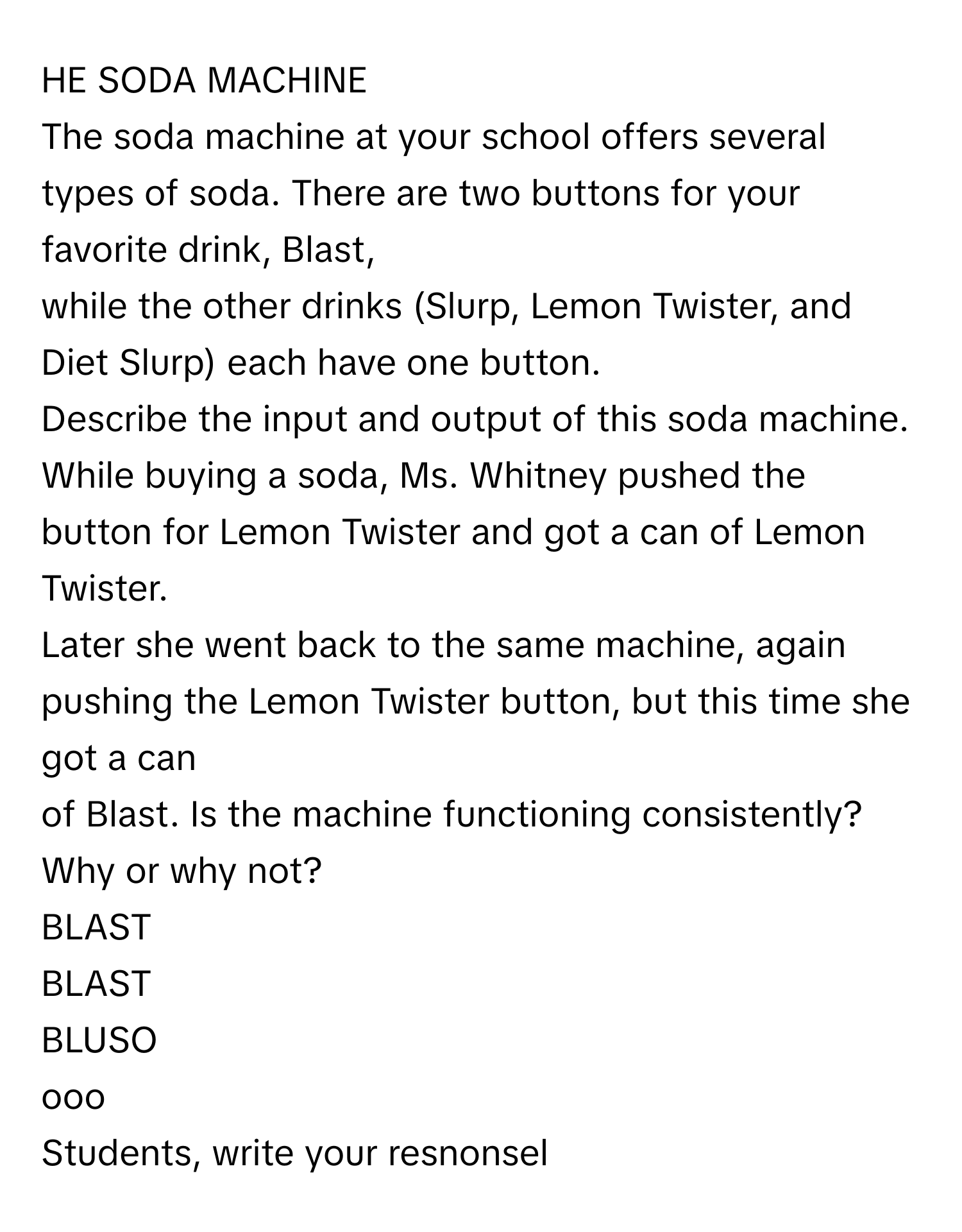 HE SODA MACHINE
 

The soda machine at your school offers several types of soda. There are two buttons for your favorite drink, Blast,
while the other drinks (Slurp, Lemon Twister, and Diet Slurp) each have one button.
Describe the input and output of this soda machine.
While buying a soda, Ms. Whitney pushed the button for Lemon Twister and got a can of Lemon Twister.
Later she went back to the same machine, again pushing the Lemon Twister button, but this time she got a can
of Blast. Is the machine functioning consistently? Why or why not?
BLAST
BLAST
BLUSO
ooo
Students, write your resnonsel