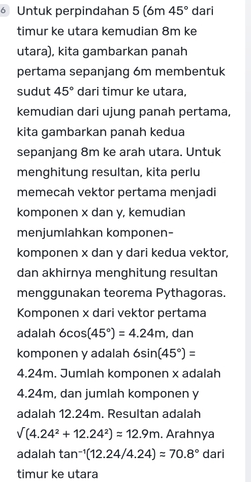 ⑥ Untuk perpindahan 5 (6m 45° dari 
timur ke utara kemudian 8m ke 
utara), kita gambarkan panah 
pertama sepanjang 6m membentuk 
sudut 45° dari timur ke utara, 
kemudian dari ujung panah pertama, 
kita gambarkan panah kedua 
sepanjang 8m ke arah utara. Untuk 
menghitung resultan, kita perlu 
memecah vektor pertama menjadi 
komponen x dan y, kemudian 
menjumlahkan komponen- 
komponen x dan y dari kedua vektor, 
dan akhirnya menghitung resultan 
menggunakan teorema Pythagoras. 
Komponen x dari vektor pertama 
adalah 6cos (45°)=4.24m , dan 
komponen y adalah 6sin (45°)=
4.24m. Jumlah komponen x adalah
4.24m, dan jumlah komponen y
adalah 12.24m. Resultan adalah
V(4.24^2+12.24^2)approx 12.9m. Arahnya 
adalah tan^(-1)(12.24/4.24)approx 70.8° dari 
timur ke utara