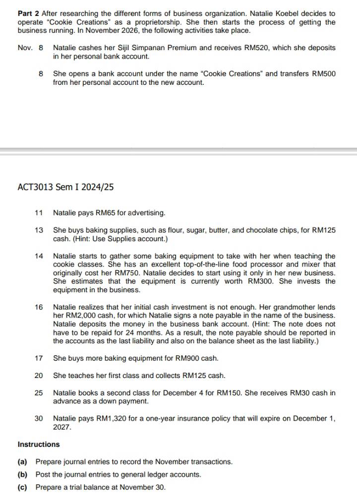 After researching the different forms of business organization. Natalie Koebel decides to 
operate "Cookie Creations" as a proprietorship. She then starts the process of getting the 
business running. In November 2026, the following activities take place. 
Nov. 8 Natalie cashes her Sijil Simpanan Premium and receives RM520, which she deposits 
in her personal bank account. 
8 She opens a bank account under the name “Cookie Creations” and transfers RM500
from her personal account to the new account. 
ACT3013 Sem I 2024/25 
11 Natalie pays RM65 for advertising. 
13 She buys baking supplies, such as flour, sugar, butter, and chocolate chips, for RM125
cash. (Hint: Use Supplies account.) 
14 Natalie starts to gather some baking equipment to take with her when teaching the 
cookie classes. She has an excellent top-of-the-line food processor and mixer that 
originally cost her RM750. Natalie decides to start using it only in her new business. 
She estimates that the equipment is currently worth RM300. She invests the 
equipment in the business. 
16 Natalie realizes that her initial cash investment is not enough. Her grandmother lends 
her RM2,000 cash, for which Natalie signs a note payable in the name of the business. 
Natalie deposits the money in the business bank account. (Hint: The note does not 
have to be repaid for 24 months. As a result, the note payable should be reported in 
the accounts as the last liability and also on the balance sheet as the last liability.) 
17 She buys more baking equipment for RM900 cash. 
20 She teaches her first class and collects RM125 cash. 
25 Natalie books a second class for December 4 for RM150. She receives RM30 cash in 
advance as a down payment. 
30 Natalie pays RM1,320 for a one-year insurance policy that will expire on December 1, 
2027. 
Instructions 
(a) Prepare journal entries to record the November transactions. 
(b) Post the journal entries to general ledger accounts. 
(c) Prepare a trial balance at November 30.