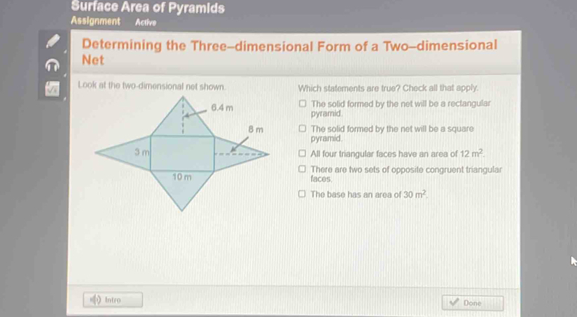 Surface Area of Pyramids
Assignment Active
Determining the Three-dimensional Form of a Two-dimensional
Net
Look at the two-dimensional net shown. Which statements are true? Check all that apply.
The solid formed by the net will be a rectangular
pyramid.
The solid formed by the net will be a square
pyramid.
All four triangular faces have an area of 12m^2.
There are two sets of opposite congruent triangular
faces.
The base has an area of 30m^2. 
Intro Done