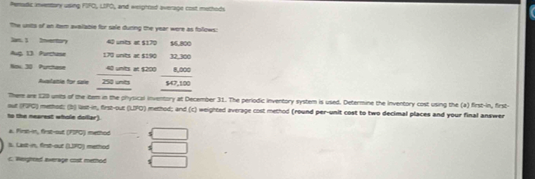 Peradic inventory using FIFO, LIFO, and weighted average cost methods 
The unts of an tem available for sale during the year were as follows: 
Dam, 5 Invertory 40 units at $170 $6,800
Aup, 13. Parchase 170 unts at $190 32,300
Now: 30 Purctase 40 units at $200 8,000
Auntamia for sale 250 units $47,100
There are 120 umts of the item in the physical inventory at December 31. The periodic inventory system is used. Determine the inventory cost using the (a) first-in, first- 
out (FFC) method; (b) last-in, first-out (LIFO) method; and (c) weighted average cost method (round per-unit cost to two decimal places and your final answer 
to the mearest whole dollar). 
a. First-in, first-out (FIFO) method 
t. Last-in, first-out (LFO) method 5 
c. Weighead average cost method