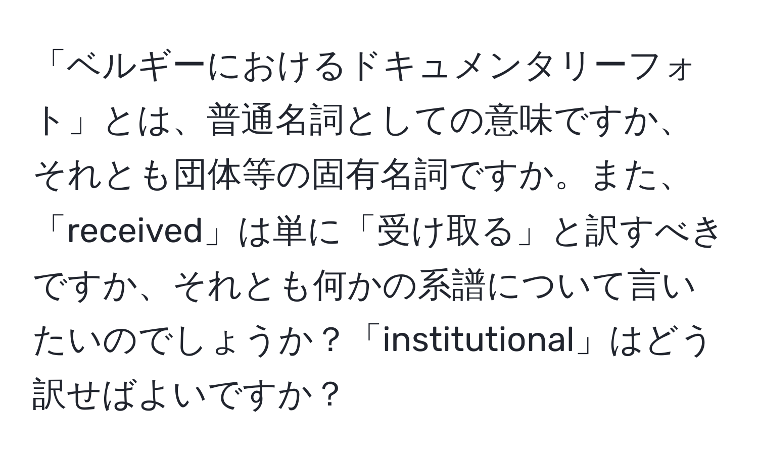 「ベルギーにおけるドキュメンタリーフォト」とは、普通名詞としての意味ですか、それとも団体等の固有名詞ですか。また、「received」は単に「受け取る」と訳すべきですか、それとも何かの系譜について言いたいのでしょうか？「institutional」はどう訳せばよいですか？