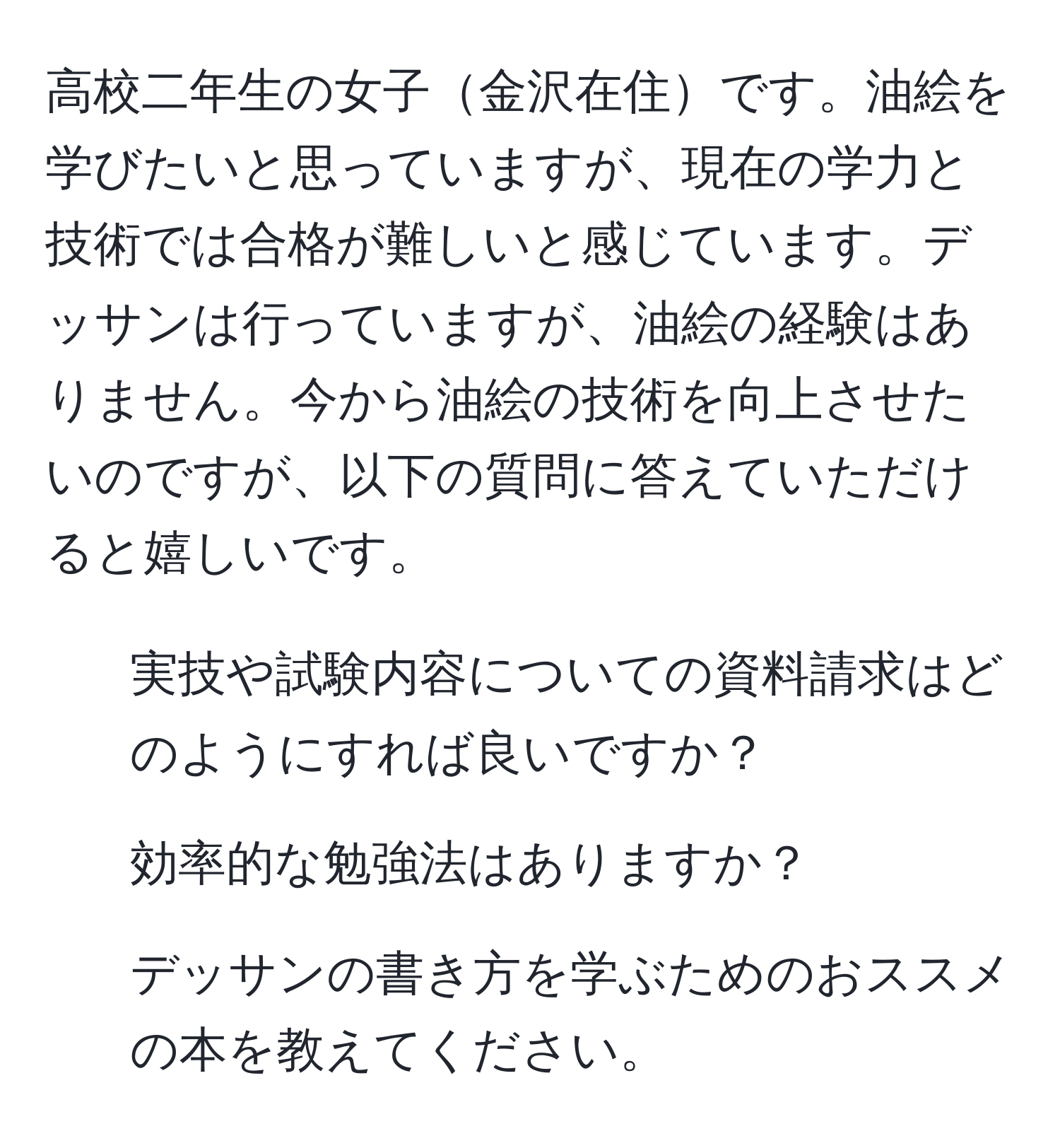 高校二年生の女子金沢在住です。油絵を学びたいと思っていますが、現在の学力と技術では合格が難しいと感じています。デッサンは行っていますが、油絵の経験はありません。今から油絵の技術を向上させたいのですが、以下の質問に答えていただけると嬉しいです。  
1. 実技や試験内容についての資料請求はどのようにすれば良いですか？  
2. 効率的な勉強法はありますか？  
3. デッサンの書き方を学ぶためのおススメの本を教えてください。