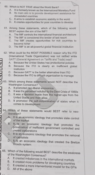 Which is NOT TRUE about the World Bank?
A. It is formerly known as the International Monetary Fund
B. Its main aim is to provide development assistance for
devastated countries
C. It aims to establish economic stability in the world
D. It creates opportunities for poor countries to develop
61. Among these statements, which of the following would
BEST explain the aim of the IMF?
A. The IMF controls the international financial architecture
B. The IMF is considered the lender of last resort
C. The IMF creates opportunities for rich countries to
hecome richer
D. The IMF is an all-powerfull global financial institution
62. What could be the MOST POSSIBLE reason why the ITO
(International Trade Organization) was not ratified while
GATT (General Agreement on Tariffs and Trade) was?
A. Because the United States has protectionist policles
B. Because the ITO is clearly an inefficient global
institution
C. Because GATT is the better alternative than ITO
D. Because the ITO is difficult organization to manage
63. Which among these statements would NOT describe the
Washington Consensus?
A. It promoted neo-liberal economics
B. IIt was the perceived solution to the Debt Crisis of 1980s
C. It was a decision made from the higher-ups from the
United States and their allies
D. It promoted the self-determination of states when it
comes to development
64. Which of these statements would BEST refer to neo-
liberalism?
A. It is an economic ideology that promotes state control
of the market
B. It is an economic ideology that promotes the
privatization of inefficient government controlled and
owned corporations
C. It is an economic ideology that promotes the removal
of capitalists
D. It is an economic ideology that created the Bretton
Woods system
65. Which of the following would BEST describe the weakness
of the Washington Consensus?
A. It created imbalances in the international markets
B. It created more problems for developing countries
C. It created a more interventionist model for the GFIs
D. All of the above