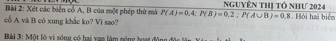 ngUYEN THị tÓ nhƯ 2024 
Bài 2: Xét các biến cố A, B của một phép thử mà P(A)=0,4; P(B)=0,2; P(A∪ B)=0,8. Hỏi hai biển 
cố A và B có xung khắc ko? Vì sao? 
Bài 3: Một lò vi sóng có hai van làm nóng hoạt động độc ln