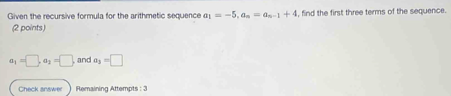 Given the recursive formula for the arithmetic sequence a_1=-5, a_n=a_n-1+4 , find the first three terms of the sequence. 
(2 points)
a_1=□ , a_2=□ , and a_3=□
Check answer Remaining Attempts : 3