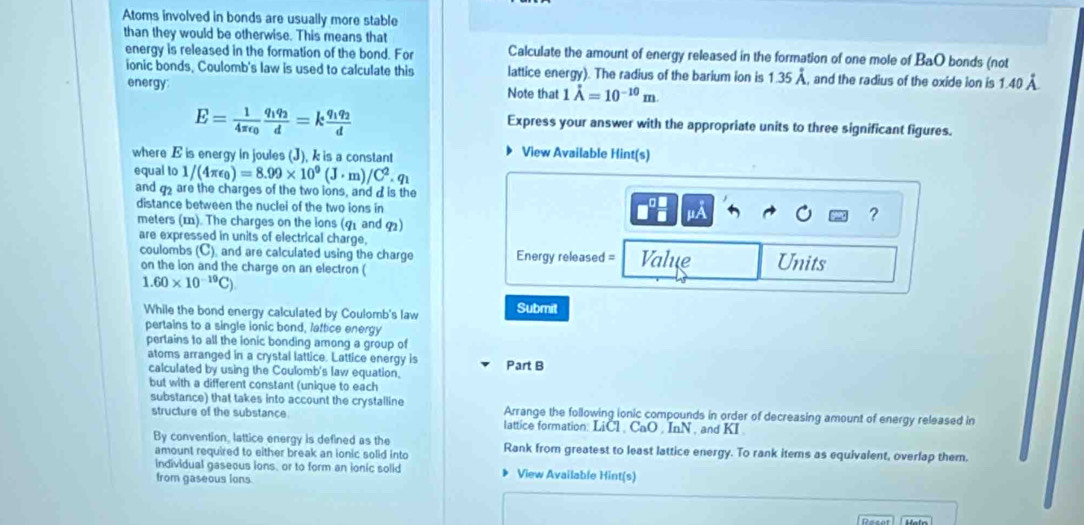 Atoms involved in bonds are usually more stable
than they would be otherwise. This means that
energy is released in the formation of the bond. For Calculate the amount of energy released in the formation of one mole of BaO bonds (not
ionic bonds, Coulomb's law is used to calculate this lattice energy). The radius of the barium ion is 1.35dot A , and the radius of the oxide ion is 1.40 À
energy: Note that 1dot A=10^(-10)m.
E=frac 14π epsilon _0frac q_1q_2d=kfrac q_1q_2d
Express your answer with the appropriate units to three significant figures.
where E is energy in joules (J), k is a constant
View Available Hint(s)
equal to 1/(4π epsilon _0)=8.99* 10^9(J· m)/C^2.q_1
and  are the charges of the two ions, and d is the
distance between the nuclei of the two ions in μA
meters (). The charges on the ions (q1 and q)
?
are expressed in units of electrical charge, Value Units
coulombs (C), and are calculated using the charge Energy released =
on the lon and the charge on an electron (
1.60* 10^(-19)C).
While the bond energy calculated by Coulomb's law Submit
pertains to a single ionic bond, lattice energy
pertains to all the ionic bonding among a group of
atoms arranged in a crystal lattice. Lattice energy is Part B
calculated by using the Coulomb's law equation.
but with a different constant (unique to each
substance) that takes into account the crystalline Arrange the following ionic compounds in order of decreasing amount of energy released in
structure of the substance lattice formation: LiCl , CaO , InN , and KI .
By convention, lattice energy is defined as the
amount required to either break an ionic solid into Rank from greatest to least lattice energy. To rank items as equivalent, overlap them.
individual gaseous ions, or to form an ionic solid View Available Hint(s)
from gaseous ions