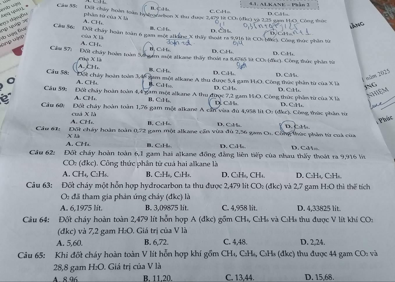 enb u!|
A. C₂H₆. 4.1. ALKANE - Phần 2
B. C₃Hs. C. C4H₁0. D. C₆H16.
phân tử của X là
A. CH₄.
lĂng
b uə! bu hp quip s ẹ ɔ dộɨyɓu 'ẹq quμι  Câu 55: Đốt cháy hoàn toàn hydrocarbon X thu được 2,479 lít CO₂ (đkc) và 2,25 gam H₂O. Công thức
B. C₂H₆. D. C₃H₆. D. CaH10.
Câu 56: Đốt cháy hoàn toàn 6 gam một alkane X thấy thoát ra 9,916 lít CO₂ (dkc). Công thức phân tử
ônp uậ! 
của X là
A. CH₄.
B. C₂H₆. D. C₃H₆. D. C₂H₄.
Câu 57: Đốt cháy hoàn toàn 5,6 gam một alkane thấy thoát ra 8,6765 lít CO₂ (đkc). Công thức phân tử
của X là
A. CH₄. B. C₂H₆. D. C₃H₆. D. C₂H₄.
1 năm 2025
Câu 58: Đốt cháy hoàn toàn 3,48 gam một alkane A thu được 5,4 gam H₂O. Công thức phân tử của X là
A. CH₄. B. C₄H10.
O D. C₃H₈. D. C₂H₄.
JNG
_
Câu 59: Đốt cháy hoàn toàn 4,4 gam một alkane A thu được 7,2 gam H₂O. 9. Công thức phân tử của X là
NHIệM
A. CH₄. B. C₂H₆. D. C₃H₈. D. C₂H₄.
é  Câu 60: :Đốt cháy hoàn toàn 1,76 gam một alkane A cần vừa đủ 4,958 lít 6 □° 02 (đkc). Công thức phân tử
cuả X là
Phúc
A. CH₄. B. C₂H₆. D. C₃H₆. D. C₃H8.
Câu 61: *Đốt cháy hoàn toàn 0,72 gam một alkane cần vừa đủ 2,56 gam O_2. : Công thức phân tử cuả của
X là
A. CH₄. B. C₂H₆. D. C₃H₆. D. C₄H10.
Câu 62: Đốt cháy hoàn toàn 6,1 gam hai alkane đồng đẳng liên tiếp của nhau thấy thoát ra 9,916 lít
CO2 (đkc). Công thức phân tử cuả hai alkane là
A. CH₄, C2H₆. B. C₂H₆, C₃H8. D. C₃H₆, CH4. D. C2H₄, C2H6.
Câu 63: Đốt cháy một hỗn hợp hydrocarbon ta thu được 2,479 lít CO_2 (đkc) và 2,7 gam H_2O thì thể tích
O2 đã tham gia phản ứng cháy (đkc) là
A. 6,1975 lít. B. 3,09875 lít. C. 4,958 lít. D. 4,33825 lít.
Câu 64: Đốt cháy hoàn toàn 2,479 lít hỗn hợp A (đkc) gồm CH₄, C₂H₆ và C₃H₈ thu được V lít khí CO_2
(đkc) và 7,2 gam H₂O. Giá trị của V là
A. 5,60. B. 6,72. C. 4,48. D. 2,24.
Câu 65: Khi đốt cháy hoàn toàn V lít hỗn hợp khí gồm CH₄, C₂H₆, C₃H₈ (đkc) thu được 44 gam CO_2 và
28,8 gam H_2O. Giá trị của V là
A. 8.96 B. 11,20. C. 13,44. D. 15,68.