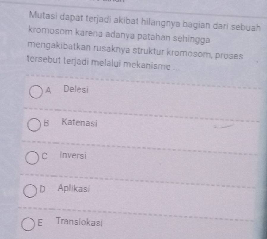 Mutasi dapat terjadi akibat hilangnya bagian dari sebuah
kromosom karena adanya patahan sehingga
mengakibatkan rusaknya struktur kromosom, proses
tersebut terjadi melalui mekanisme ...
A Delesi
B Katenasi
C Inversi
DAplikasi
E Translokasi