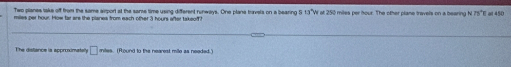 Two planes take off from the same airport at the same time using different runways. One plane travels on a bearing S 13°W at 250 miles per hour. The other plane travels on a bearing N 75°E at 450
miles per hour. How far are the planes from each other 3 hours after takeoff? 
The distance is approximately □ miles. (Round to the nearest mile as needed.)