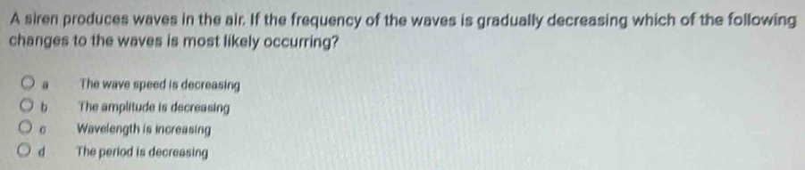 A siren produces waves in the air. If the frequency of the waves is gradually decreasing which of the following
changes to the waves is most likely occurring?
a The wave speed is decreasing
b The amplitude is decreasing
c Wavelength is increasing
d The period is decreasing