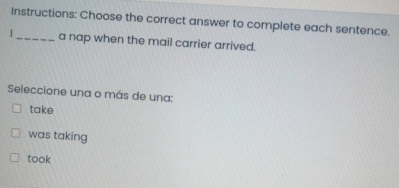 Instructions: Choose the correct answer to complete each sentence.
_a nap when the mail carrier arrived.
Seleccione una o más de una:
take
was taking
took