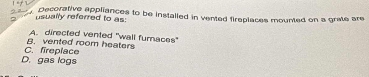 Decorative appliances to be installed in vented fireplaces mounted on a grate are
usually referred to as:
A. directed vented "wall furnaces"
B. vented room heaters
C. fireplace
D. gas logs