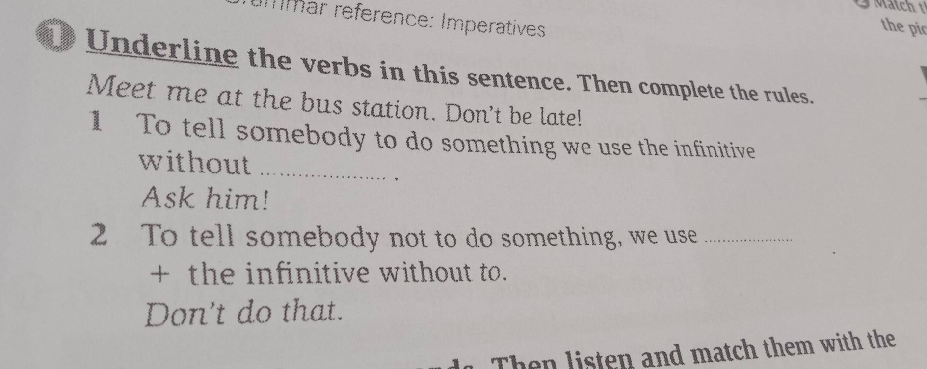 Match t 
Emmar reference: Imperatives 
the pic 
Underline the verbs in this sentence. Then complete the rules. 
Meet me at the bus station. Don't be late! 
1 To tell somebody to do something we use the infinitive 
without_ 
、 
Ask him! 
2 To tell somebody not to do something, we use_ 
+ the infinitive without to. 
Don't do that. 
Then listen and match them with the