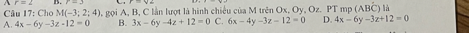 A r=2 B. r=3 r=sqrt(2)
Câu 17: Cho M(-3;2;4) 1, gọi A, B, C lần lượt là hình chiếu của M trên Ox, Oy, Oz. PT mp (ABC) là
A. 4x-6y-3z-12=0 B. 3x-6y-4z+12=0 C. 6x-4y-3z-12=0 D. 4x-6y-3z+12=0