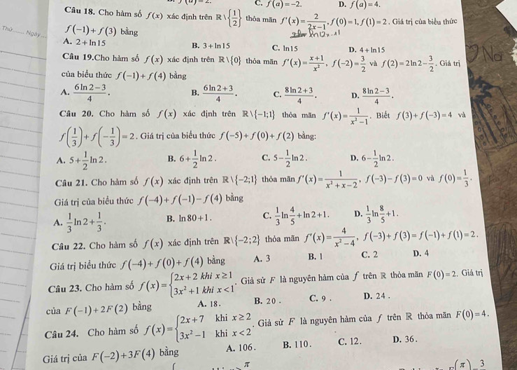 )(a)-2 C. f(a)=-2. D. f(a)=4.
Câu 18. Cho hàm số f(x) xác định trên Rvee   1/2  thòa mãn f'(x)= 2/2x-1 ,f(0)=1,f(1)=2 Giá trị của biểu thức
_
f(-1)+f(3) bàng
Noà . A. 2+ln 15
B. 3+ln 15 C. ln15 D. 4+ln 15
Câu 19.Cho hàm số f(x) xác định trên Rvee  0 thỏa mãn f'(x)= (x+1)/x^2 ,f(-2)= 3/2  và f(2)=2ln 2- 3/2  , Giả trị
của biểu thức f(-1)+f(4) bàng
A.  (6ln 2-3)/4 .  (6ln 2+3)/4 . C.  (8ln 2+3)/4 . D.  (8ln 2-3)/4 .
B.
Câu 20. Cho hàm số f(x) xác định trên Rvee  -1;1 thỏa mān f'(x)= 1/x^2-1 . Biết f(3)+f(-3)=4 và
f( 1/3 )+f(- 1/3 )=2. Giá trị của biểu thức f(-5)+f(0)+f(2) bằng:
A. 5+ 1/2 ln 2. B. 6+ 1/2 ln 2. C. 5- 1/2 ln 2. D. 6- 1/2 ln 2.
Câu 21. Cho hàm số f(x) xác định trên Rvee  -2;1 thỏa mãn f'(x)= 1/x^2+x-2 ,f(-3)-f(3)=0 và f(0)= 1/3 .
Giá trị của biểu thức f(-4)+f(-1)-f(4) bằng
A.  1/3 ln 2+ 1/3 . B. ln 80+1. C.  1/3 ln  4/5 +ln 2+1. D.  1/3 ln  8/5 +1.
Câu 22. Cho hàm số f(x) xác định trên C R| -2;2 thỏa mãn f'(x)= 4/x^2-4 ,f(-3)+f(3)=f(-1)+f(1)=2.
Giá trị biểu thức f(-4)+f(0)+f(4) bằng A. 3 B. 1 C. 2 D. 4
Câu 23. Cho hàm số f(x)=beginarrayl 2x+2khix≥ 1 3x^2+1khix<1endarray. Giả sử F là nguyên hàm của ƒ trên R thỏa mãn F(0)=2 Giá trị
của F(-1)+2F(2) bằng A. 18 . B. 2 0 . C. 9 . D. 24 .
Câu 24. Cho hàm số f(x)=beginarrayl 2x+7khix≥ 2 3x^2-1khix<2endarray. Giả sử F là nguyên hàm của ƒ trên R thỏa mãn F(0)=4.
Giá trị của F(-2)+3F(4) bàng A. 106 . B. 110 . C. 12. D. 36 .
π
(π ) 3