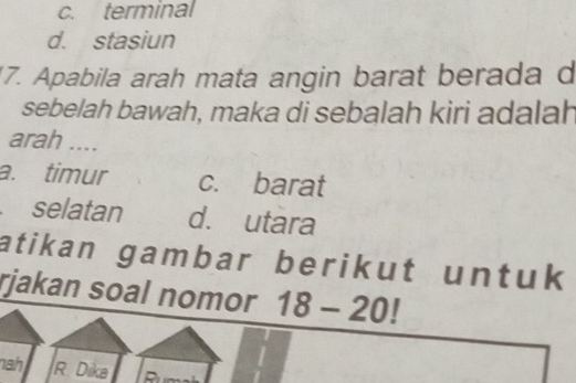 c. terminal
d. stasiun
17. Apabila arah mata angin barat berada d
sebelah bawah, maka di sebalah kiri adalah
arah ....
a. timur c. barat
selatan d. utara
atikan gambar berikut untuk 
rjakan soal nomor 18-20!
nahi R Dika Run