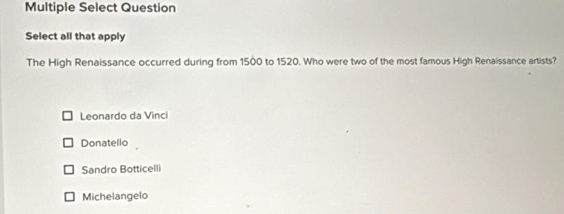 Multiple Select Question
Select all that apply
The High Renaissance occurred during from 1500 to 1520. Who were two of the most famous High Renaissance artists?
Leonardo da Vinci
Donatello
Sandro Botticelli
Michelangelo